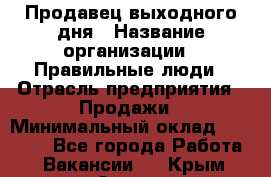 Продавец выходного дня › Название организации ­ Правильные люди › Отрасль предприятия ­ Продажи › Минимальный оклад ­ 30 000 - Все города Работа » Вакансии   . Крым,Алупка